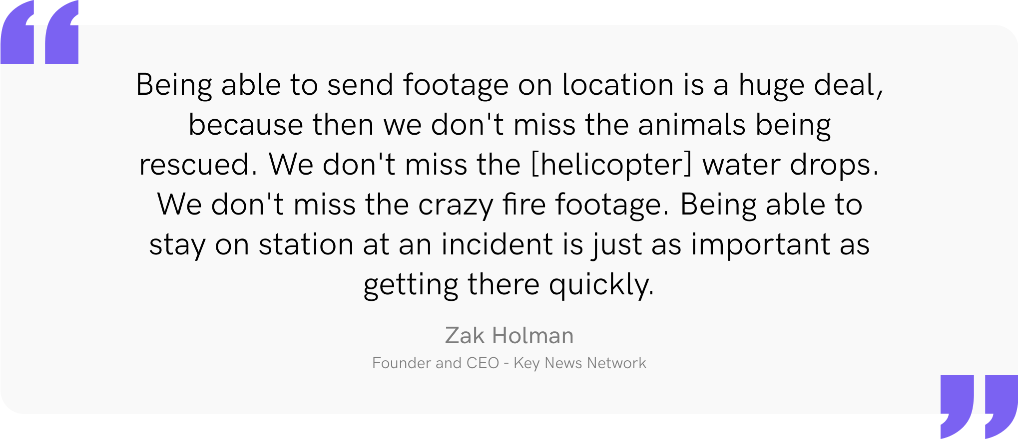 Being able to send footage on location is a huge deal, because then we don't miss the animals being rescued. We don't miss the [helicopter] water drops. We don't miss the crazy fire footage. Being able to stay on station at an incident is just as important as getting there quickly.